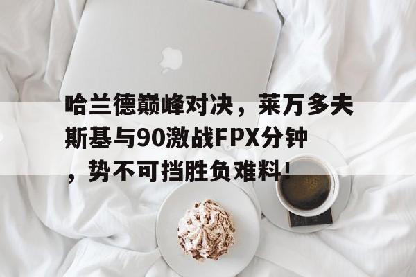 关于哈兰德巅峰对决,莱万多夫斯基与90激战FPX分钟,势不可挡胜负难料!的信息 关于哈兰德巅峰对决,莱万多夫斯基与90激战FPX分钟,势不可挡胜负难料!的信息